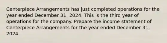 Centerpiece Arrangements has just completed operations for the year ended December ​31, 2024. This is the third year of operations for the company. Prepare the income statement of Centerpiece Arrangements for the year ended December​ 31, 2024.