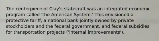 The centerpiece of Clay's statecraft was an integrated economic program called 'the American System.' This envisioned a protective tariff, a national bank jointly owned by private stockholders and the federal government, and federal subsidies for transportation projects ('internal improvements').