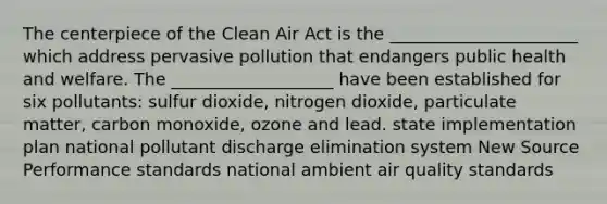 The centerpiece of the Clean Air Act is the ______________________ which address pervasive pollution that endangers public health and welfare. The ___________________ have been established for six pollutants: sulfur dioxide, nitrogen dioxide, particulate matter, carbon monoxide, ozone and lead. state implementation plan national pollutant discharge elimination system New Source Performance standards national ambient air quality standards