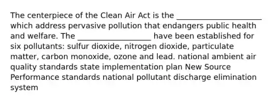 The centerpiece of the Clean Air Act is the ______________________ which address pervasive pollution that endangers public health and welfare. The ___________________ have been established for six pollutants: sulfur dioxide, nitrogen dioxide, particulate matter, carbon monoxide, ozone and lead. national ambient air quality standards state implementation plan New Source Performance standards national pollutant discharge elimination system