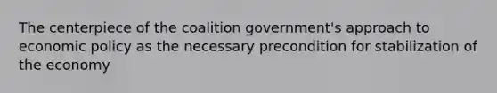 The centerpiece of the coalition government's approach to economic policy as the necessary precondition for stabilization of the economy