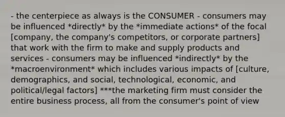 - the centerpiece as always is the CONSUMER - consumers may be influenced *directly* by the *immediate actions* of the focal [company, the company's competitors, or corporate partners] that work with the firm to make and supply products and services - consumers may be influenced *indirectly* by the *macroenvironment* which includes various impacts of [culture, demographics, and social, technological, economic, and political/legal factors] ***the marketing firm must consider the entire business process, all from the consumer's point of view