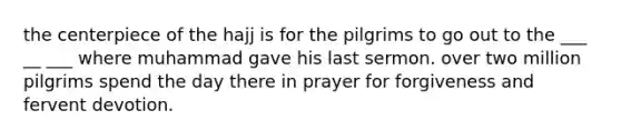 the centerpiece of the hajj is for the pilgrims to go out to the ___ __ ___ where muhammad gave his last sermon. over two million pilgrims spend the day there in prayer for forgiveness and fervent devotion.