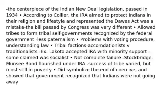 -the centerpiece of the Indian New Deal legislation, passed in 1934 • According to Collier, the IRA aimed to protect Indians in their religion and lifestyle and represented the Dawes Act was a mistake-the bill passed by Congress was very different • Allowed tribes to form tribal self-governments recognized by the federal government -less paternalism • Problems with voting procedure, understanding law • Tribal factions-accomdationists v traditionalists -Ex: Lakota accepted IRA with minority support -some claimed was socialist • Not complete failure -Stockbridge- Munsee Band flourished under IRA -success of tribe varied, but most still in poverty • Did symbolize the end of coercive, and showed that government recognized that Indians were not going away