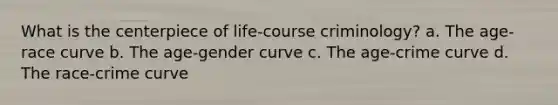 What is the centerpiece of life-course criminology? a. The age-race curve b. The age-gender curve c. The age-crime curve d. The race-crime curve