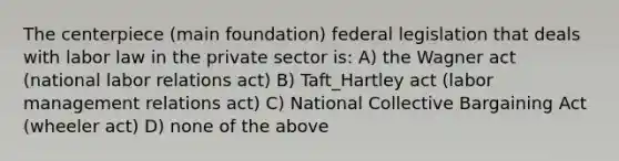 The centerpiece (main foundation) federal legislation that deals with labor law in the private sector is: A) the Wagner act (national labor relations act) B) Taft_Hartley act (labor management relations act) C) National Collective Bargaining Act (wheeler act) D) none of the above