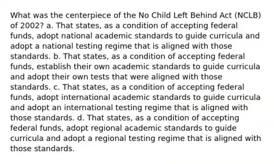 What was the centerpiece of the No Child Left Behind Act (NCLB) of 2002? a. That states, as a condition of accepting federal funds, adopt national academic standards to guide curricula and adopt a national testing regime that is aligned with those standards. b. That states, as a condition of accepting federal funds, establish their own academic standards to guide curricula and adopt their own tests that were aligned with those standards. c. That states, as a condition of accepting federal funds, adopt international academic standards to guide curricula and adopt an international testing regime that is aligned with those standards. d. That states, as a condition of accepting federal funds, adopt regional academic standards to guide curricula and adopt a regional testing regime that is aligned with those standards.