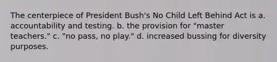 The centerpiece of President Bush's No Child Left Behind Act is a. accountability and testing. b. the provision for "master teachers." c. "no pass, no play." d. increased bussing for diversity purposes.