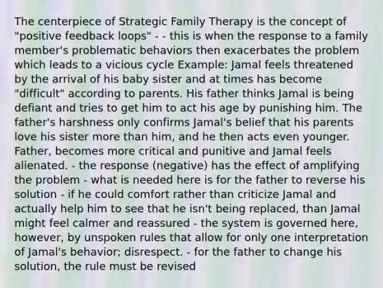 The centerpiece of Strategic Family Therapy is the concept of "positive feedback loops" - - this is when the response to a family member's problematic behaviors then exacerbates the problem which leads to a vicious cycle Example: Jamal feels threatened by the arrival of his baby sister and at times has become "difficult" according to parents. His father thinks Jamal is being defiant and tries to get him to act his age by punishing him. The father's harshness only confirms Jamal's belief that his parents love his sister more than him, and he then acts even younger. Father, becomes more critical and punitive and Jamal feels alienated. - the response (negative) has the effect of amplifying the problem - what is needed here is for the father to reverse his solution - if he could comfort rather than criticize Jamal and actually help him to see that he isn't being replaced, than Jamal might feel calmer and reassured - the system is governed here, however, by unspoken rules that allow for only one interpretation of Jamal's behavior; disrespect. - for the father to change his solution, the rule must be revised