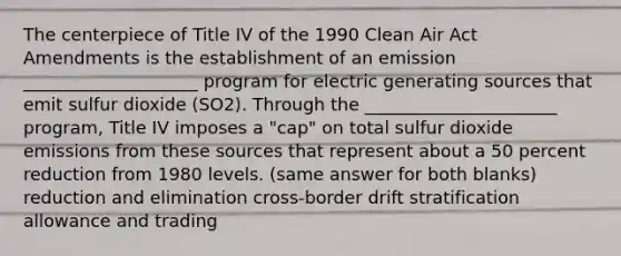 The centerpiece of Title IV of the 1990 Clean Air Act Amendments is the establishment of an emission ____________________ program for electric generating sources that emit sulfur dioxide (SO2). Through the ______________________ program, Title IV imposes a "cap" on total sulfur dioxide emissions from these sources that represent about a 50 percent reduction from 1980 levels. (same answer for both blanks) reduction and elimination cross-border drift stratification allowance and trading