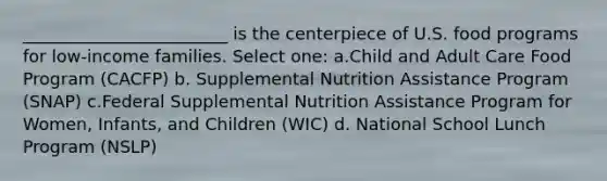 ________________________ is the centerpiece of U.S. food programs for low-income families. Select one: a.Child and Adult Care Food Program (CACFP) b. Supplemental Nutrition Assistance Program (SNAP) c.Federal Supplemental Nutrition Assistance Program for Women, Infants, and Children (WIC) d. National School Lunch Program (NSLP)