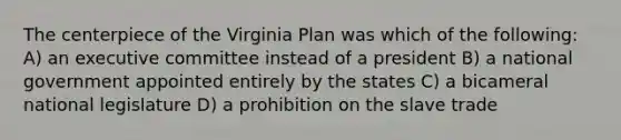 The centerpiece of the Virginia Plan was which of the following: A) an executive committee instead of a president B) a national government appointed entirely by the states C) a bicameral national legislature D) a prohibition on the slave trade