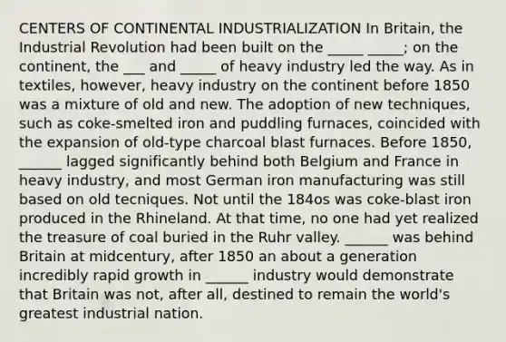 CENTERS OF CONTINENTAL INDUSTRIALIZATION In Britain, the Industrial Revolution had been built on the _____ _____; on the continent, the ___ and _____ of heavy industry led the way. As in textiles, however, heavy industry on the continent before 1850 was a mixture of old and new. The adoption of new techniques, such as coke-smelted iron and puddling furnaces, coincided with the expansion of old-type charcoal blast furnaces. Before 1850, ______ lagged significantly behind both Belgium and France in heavy industry, and most German iron manufacturing was still based on old tecniques. Not until the 184os was coke-blast iron produced in the Rhineland. At that time, no one had yet realized the treasure of coal buried in the Ruhr valley. ______ was behind Britain at midcentury, after 1850 an about a generation incredibly rapid growth in ______ industry would demonstrate that Britain was not, after all, destined to remain the world's greatest industrial nation.