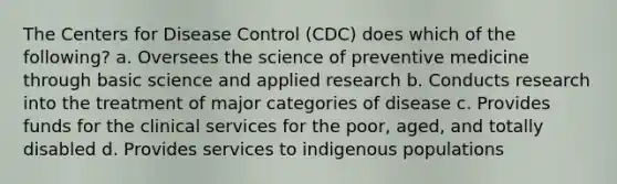 The Centers for Disease Control (CDC) does which of the following? a. Oversees the science of preventive medicine through basic science and applied research b. Conducts research into the treatment of major categories of disease c. Provides funds for the clinical services for the poor, aged, and totally disabled d. Provides services to indigenous populations