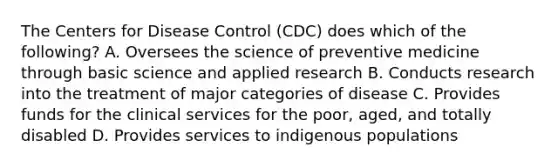 The Centers for Disease Control (CDC) does which of the following? A. Oversees the science of preventive medicine through basic science and applied research B. Conducts research into the treatment of major categories of disease C. Provides funds for the clinical services for the poor, aged, and totally disabled D. Provides services to indigenous populations