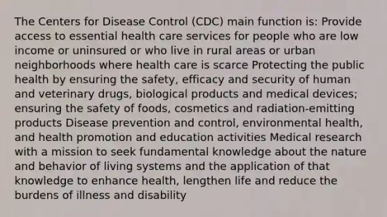 The Centers for Disease Control (CDC) main function is: Provide access to essential health care services for people who are low income or uninsured or who live in rural areas or urban neighborhoods where health care is scarce Protecting the public health by ensuring the safety, efficacy and security of human and veterinary drugs, biological products and medical devices; ensuring the safety of foods, cosmetics and radiation-emitting products Disease prevention and control, environmental health, and health promotion and education activities Medical research with a mission to seek fundamental knowledge about the nature and behavior of living systems and the application of that knowledge to enhance health, lengthen life and reduce the burdens of illness and disability