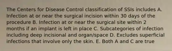 The Centers for Disease Control classification of SSIs includes A. Infection at or near the surgical incision within 30 days of the procedure B. Infection at or near the surgical site within 2 months if an implant is left in place C. Subcategories of infection including deep incisional and organ/space D. Excludes superficial infections that involve only the skin. E. Both A and C are true