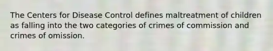 The Centers for Disease Control defines maltreatment of children as falling into the two categories of crimes of commission and crimes of omission.