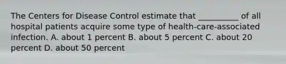 The Centers for Disease Control estimate that __________ of all hospital patients acquire some type of health-care-associated infection. A. about 1 percent B. about 5 percent C. about 20 percent D. about 50 percent