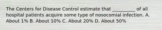 The Centers for Disease Control estimate that __________ of all hospital patients acquire some type of nosocomial infection. A. About 1% B. About 10% C. About 20% D. About 50%