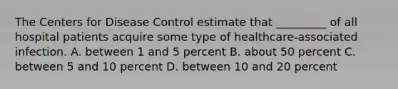 The Centers for Disease Control estimate that _________ of all hospital patients acquire some type of healthcare-associated infection. A. between 1 and 5 percent B. about 50 percent C. between 5 and 10 percent D. between 10 and 20 percent