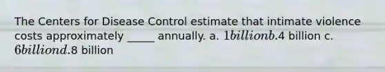 The Centers for Disease Control estimate that intimate violence costs approximately _____ annually. a. 1 billion b.4 billion c. 6 billion d.8 billion