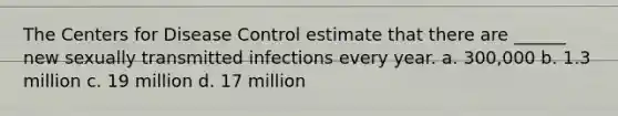 The Centers for Disease Control estimate that there are ______ new sexually transmitted infections every year. a. 300,000 b. 1.3 million c. 19 million d. 17 million