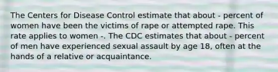 The Centers for Disease Control estimate that about - percent of women have been the victims of rape or attempted rape. This rate applies to women -. The CDC estimates that about - percent of men have experienced sexual assault by age 18, often at the hands of a relative or acquaintance.