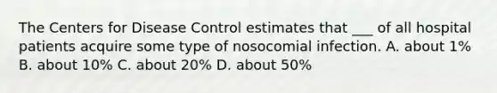 The Centers for Disease Control estimates that ___ of all hospital patients acquire some type of nosocomial infection. A. about 1% B. about 10% C. about 20% D. about 50%