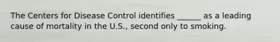 The Centers for Disease Control identifies ______ as a leading cause of mortality in the U.S., second only to smoking.