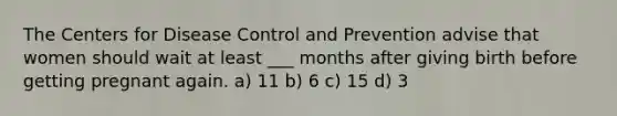 The Centers for Disease Control and Prevention advise that women should wait at least ___ months after giving birth before getting pregnant again. a) 11 b) 6 c) 15 d) 3