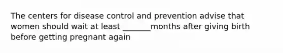 The centers for disease control and prevention advise that women should wait at least _______months after giving birth before getting pregnant again