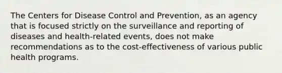 The Centers for Disease Control and Prevention, as an agency that is focused strictly on the surveillance and reporting of diseases and health-related events, does not make recommendations as to the cost-effectiveness of various public health programs.