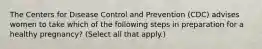 The Centers for Disease Control and Prevention (CDC) advises women to take which of the following steps in preparation for a healthy pregnancy? (Select all that apply.)