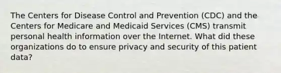 The Centers for Disease Control and Prevention (CDC) and the Centers for Medicare and Medicaid Services (CMS) transmit personal health information over the Internet. What did these organizations do to ensure privacy and security of this patient data?