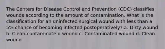 The Centers for Disease Control and Prevention (CDC) classifies wounds according to the amount of contamination. What is the classification for an uninfected surgical wound with less than a 5% chance of becoming infected postoperatively? a. Dirty wound b. Clean-contaminate d wound c. Contaminated wound d. Clean wound