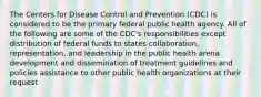 The Centers for Disease Control and Prevention (CDC) is considered to be the primary federal public health agency. All of the following are some of the CDC's responsibilities except distribution of federal funds to states collaboration, representation, and leadership in the public health arena development and dissemination of treatment guidelines and policies assistance to other public health organizations at their request