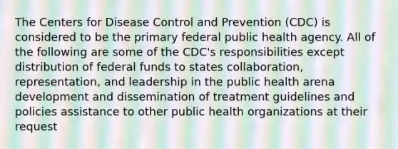 The Centers for Disease Control and Prevention (CDC) is considered to be the primary federal public health agency. All of the following are some of the CDC's responsibilities except distribution of federal funds to states collaboration, representation, and leadership in the public health arena development and dissemination of treatment guidelines and policies assistance to other public health organizations at their request