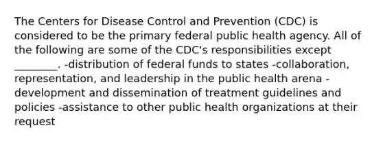 The Centers for Disease Control and Prevention (CDC) is considered to be the primary federal public health agency. All of the following are some of the CDC's responsibilities except ________. -distribution of federal funds to states -collaboration, representation, and leadership in the public health arena -development and dissemination of treatment guidelines and policies -assistance to other public health organizations at their request