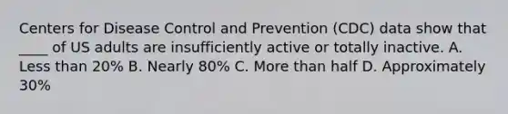 Centers for Disease Control and Prevention (CDC) data show that ____ of US adults are insufficiently active or totally inactive. A. Less than 20% B. Nearly 80% C. More than half D. Approximately 30%