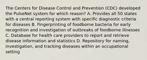 The Centers for Disease Control and Prevention (CDC) developed the PulseNet system for which reason? A. Provides all 50 states with a central reporting system with specific diagnostic criteria for diseases B. Fingerprinting of foodborne bacteria for early recognition and investigation of outbreaks of foodborne illnesses C. Database for health care providers to report and retrieve disease information and statistics D. Repository for naming, investigation, and tracking diseases within an occupational setting