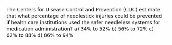 The Centers for Disease Control and Prevention (CDC) estimate that what percentage of needlestick injuries could be prevented if health care institutions used the safer needleless systems for medication administration? a) 34% to 52% b) 56% to 72% c) 62% to 88% d) 86% to 94%