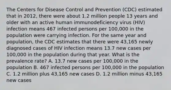 The Centers for Disease Control and Prevention (CDC) estimated that in 2012, there were about 1.2 million people 13 years and older with an active human immunodeficiency virus (HIV) infection means 467 infected persons per 100,000 in the population were carrying infection. For the same year and population, the CDC estimates that there were 43,165 newly diagnosed cases of HIV infection means 13.7 new cases per 100,000 in the population during that year. What is the prevalence rate? A. 13.7 new cases per 100,000 in the population B. 467 infected persons per 100,000 in the population C. 1.2 million plus 43,165 new cases D. 1.2 million minus 43,165 new cases