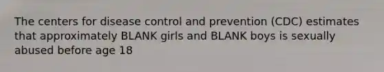 The centers for disease control and prevention (CDC) estimates that approximately BLANK girls and BLANK boys is sexually abused before age 18