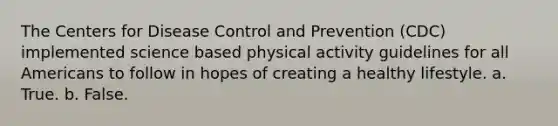 The Centers for Disease Control and Prevention (CDC) implemented science based physical activity guidelines for all Americans to follow in hopes of creating a healthy lifestyle. a. True. b. False.