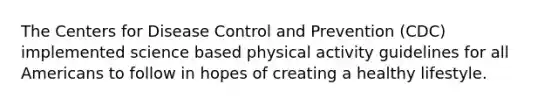 The Centers for Disease Control and Prevention (CDC) implemented science based physical activity guidelines for all Americans to follow in hopes of creating a healthy lifestyle.