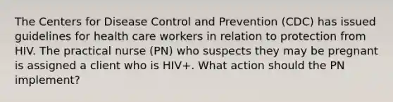 The Centers for Disease Control and Prevention (CDC) has issued guidelines for health care workers in relation to protection from HIV. The practical nurse (PN) who suspects they may be pregnant is assigned a client who is HIV+. What action should the PN implement?