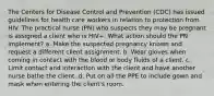 The Centers for Disease Control and Prevention (CDC) has issued guidelines for health care workers in relation to protection from HIV. The practical nurse (PN) who suspects they may be pregnant is assigned a client who is HIV+. What action should the PN implement? a. Make the suspected pregnancy known and request a different client assignment. b. Wear gloves when coming in contact with the blood or body fluids of a client. c. Limit contact and interaction with the client and have another nurse bathe the client. d. Put on all the PPE to include gown and mask when entering the client's room.