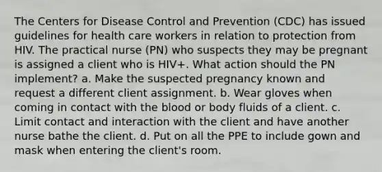 The Centers for Disease Control and Prevention (CDC) has issued guidelines for health care workers in relation to protection from HIV. The practical nurse (PN) who suspects they may be pregnant is assigned a client who is HIV+. What action should the PN implement? a. Make the suspected pregnancy known and request a different client assignment. b. Wear gloves when coming in contact with the blood or body fluids of a client. c. Limit contact and interaction with the client and have another nurse bathe the client. d. Put on all the PPE to include gown and mask when entering the client's room.