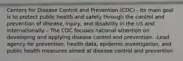 Centers for Disease Control and Prevention (CDC) - Its main goal is to protect public health and safety through the control and prevention of disease, injury, and disability in the US and internationally. - The CDC focuses national attention on developing and applying disease control and prevention. -Lead agency for prevention, health data, epidemic investigation, and public health measures aimed at disease control and prevention